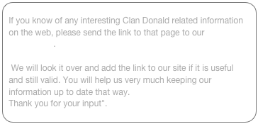 If you know of any interesting Clan Donald related information on the web, please send the link to that page to our webmaster.
Also: if a link doesn't work anymore, let us know!
 We will look it over and add the link to our site if it is useful and still valid. You will help us very much keeping our information up to date that way. 
Thank you for your input". 